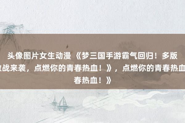 头像图片女生动漫 《梦三国手游霸气回归！多版本激战来袭，点燃你的青春热血！》，点燃你的青春热血！》