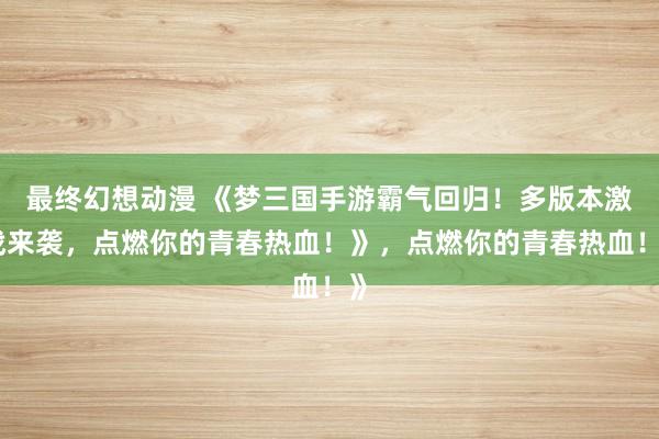 最终幻想动漫 《梦三国手游霸气回归！多版本激战来袭，点燃你的青春热血！》，点燃你的青春热血！》