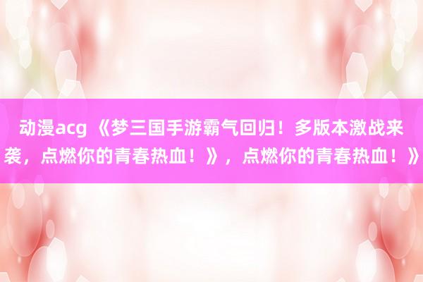 动漫acg 《梦三国手游霸气回归！多版本激战来袭，点燃你的青春热血！》，点燃你的青春热血！》