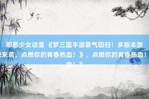邪恶少女动漫 《梦三国手游霸气回归！多版本激战来袭，点燃你的青春热血！》，点燃你的青春热血！》