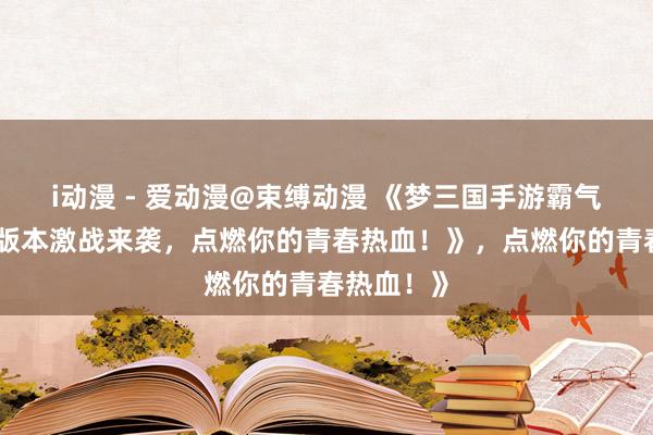 i动漫 - 爱动漫@束缚动漫 《梦三国手游霸气回归！多版本激战来袭，点燃你的青春热血！》，点燃你的青春热血！》