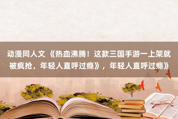 动漫同人文 《热血沸腾！这款三国手游一上架就被疯抢，年轻人直呼过瘾》，年轻人直呼过瘾》