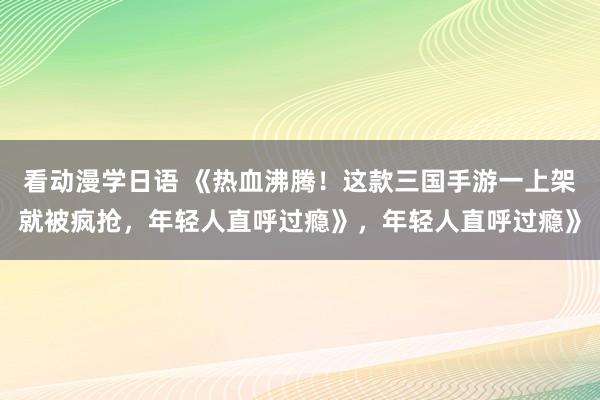 看动漫学日语 《热血沸腾！这款三国手游一上架就被疯抢，年轻人直呼过瘾》，年轻人直呼过瘾》