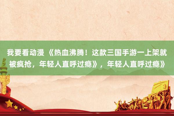 我要看动漫 《热血沸腾！这款三国手游一上架就被疯抢，年轻人直呼过瘾》，年轻人直呼过瘾》