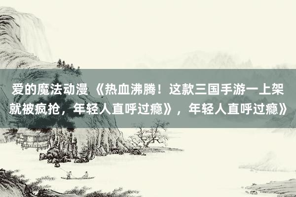 爱的魔法动漫 《热血沸腾！这款三国手游一上架就被疯抢，年轻人直呼过瘾》，年轻人直呼过瘾》