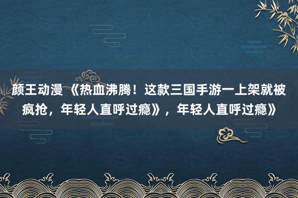 颜王动漫 《热血沸腾！这款三国手游一上架就被疯抢，年轻人直呼过瘾》，年轻人直呼过瘾》