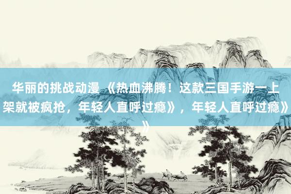 华丽的挑战动漫 《热血沸腾！这款三国手游一上架就被疯抢，年轻人直呼过瘾》，年轻人直呼过瘾》