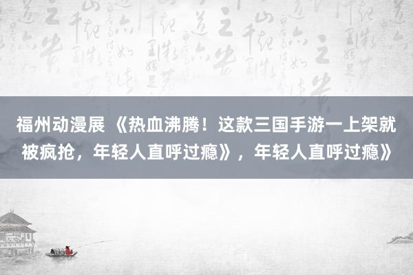 福州动漫展 《热血沸腾！这款三国手游一上架就被疯抢，年轻人直呼过瘾》，年轻人直呼过瘾》