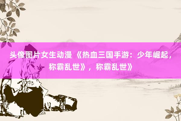 头像图片女生动漫 《热血三国手游：少年崛起，称霸乱世》，称霸乱世》