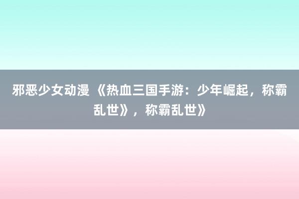 邪恶少女动漫 《热血三国手游：少年崛起，称霸乱世》，称霸乱世》