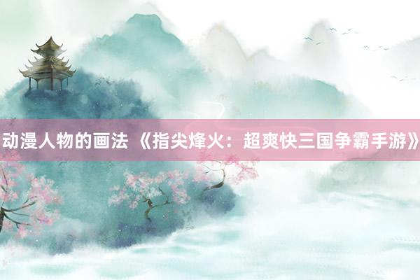 动漫人物的画法 《指尖烽火：超爽快三国争霸手游》