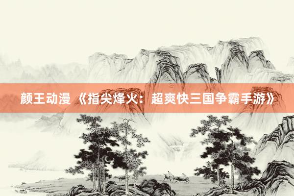 颜王动漫 《指尖烽火：超爽快三国争霸手游》