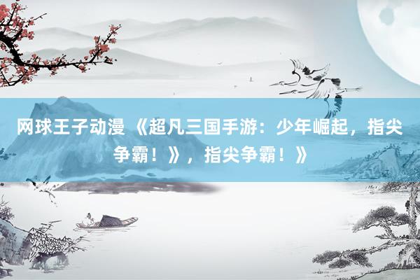 网球王子动漫 《超凡三国手游：少年崛起，指尖争霸！》，指尖争霸！》