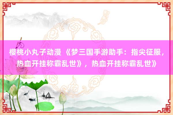 樱桃小丸子动漫 《梦三国手游助手：指尖征服，热血开挂称霸乱世》，热血开挂称霸乱世》