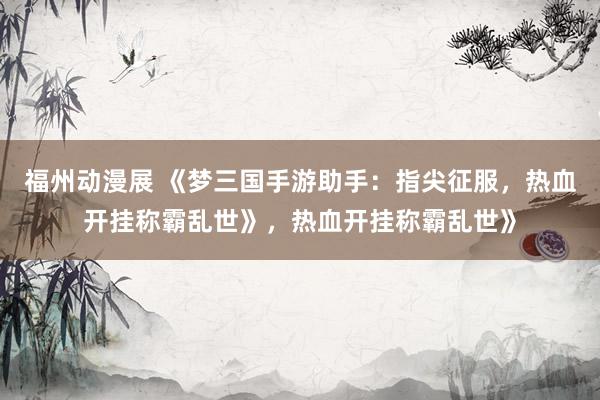 福州动漫展 《梦三国手游助手：指尖征服，热血开挂称霸乱世》，热血开挂称霸乱世》