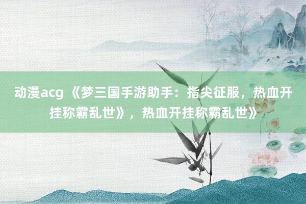 动漫acg 《梦三国手游助手：指尖征服，热血开挂称霸乱世》，热血开挂称霸乱世》