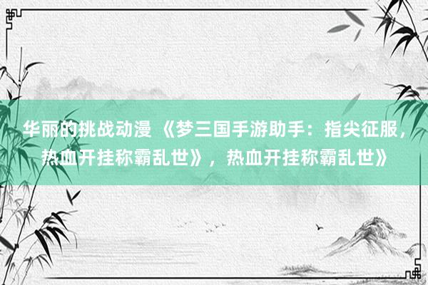 华丽的挑战动漫 《梦三国手游助手：指尖征服，热血开挂称霸乱世》，热血开挂称霸乱世》