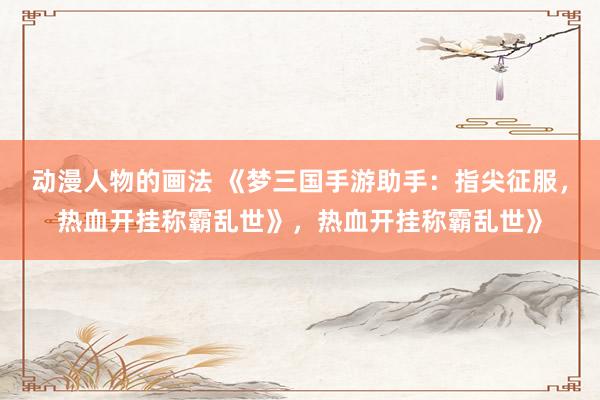 动漫人物的画法 《梦三国手游助手：指尖征服，热血开挂称霸乱世》，热血开挂称霸乱世》