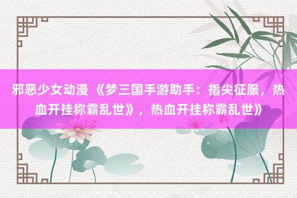 邪恶少女动漫 《梦三国手游助手：指尖征服，热血开挂称霸乱世》，热血开挂称霸乱世》