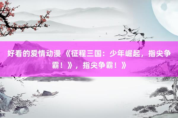 好看的爱情动漫 《征程三国：少年崛起，指尖争霸！》，指尖争霸！》
