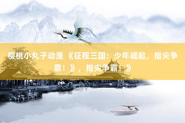樱桃小丸子动漫 《征程三国：少年崛起，指尖争霸！》，指尖争霸！》