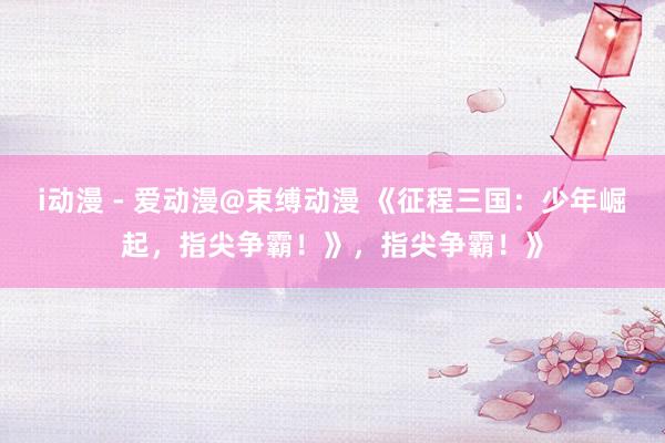 i动漫 - 爱动漫@束缚动漫 《征程三国：少年崛起，指尖争霸！》，指尖争霸！》