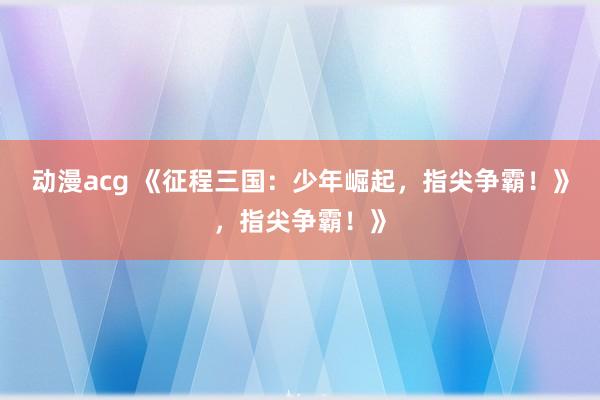 动漫acg 《征程三国：少年崛起，指尖争霸！》，指尖争霸！》