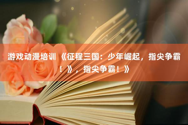 游戏动漫培训 《征程三国：少年崛起，指尖争霸！》，指尖争霸！》