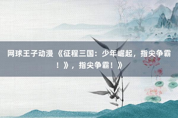 网球王子动漫 《征程三国：少年崛起，指尖争霸！》，指尖争霸！》