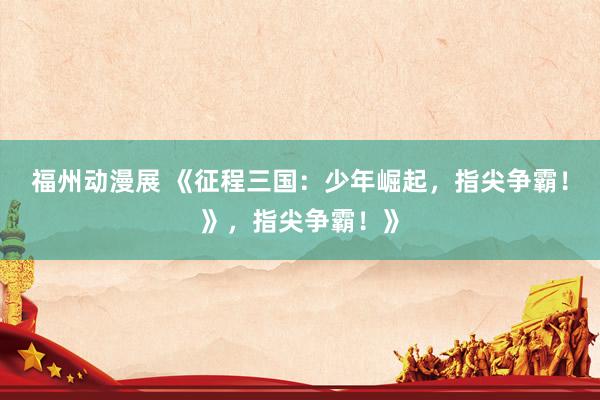 福州动漫展 《征程三国：少年崛起，指尖争霸！》，指尖争霸！》