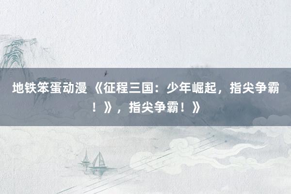 地铁笨蛋动漫 《征程三国：少年崛起，指尖争霸！》，指尖争霸！》
