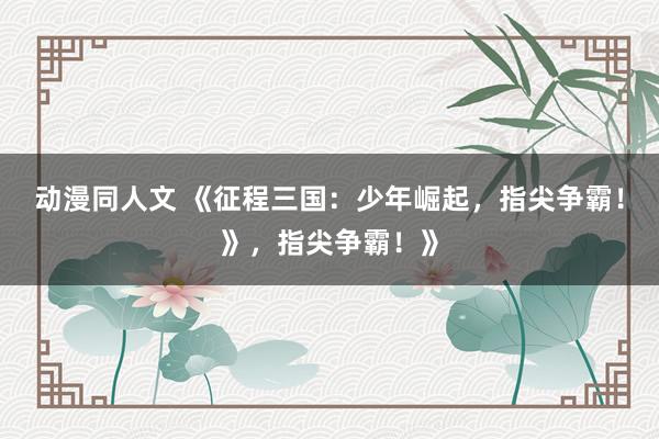 动漫同人文 《征程三国：少年崛起，指尖争霸！》，指尖争霸！》