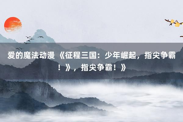爱的魔法动漫 《征程三国：少年崛起，指尖争霸！》，指尖争霸！》