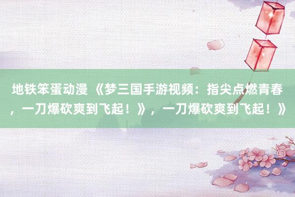 地铁笨蛋动漫 《梦三国手游视频：指尖点燃青春，一刀爆砍爽到飞起！》，一刀爆砍爽到飞起！》