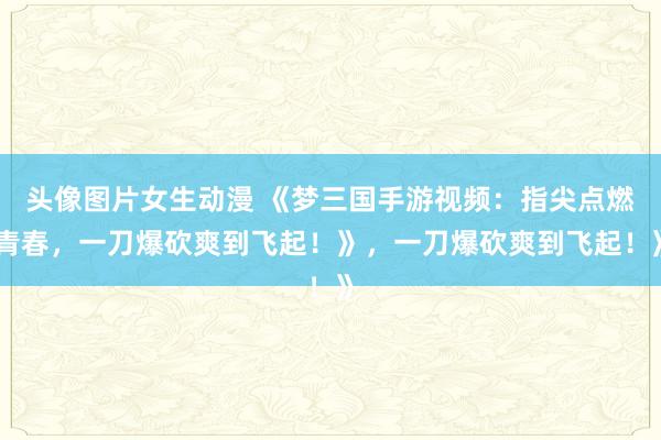 头像图片女生动漫 《梦三国手游视频：指尖点燃青春，一刀爆砍爽到飞起！》，一刀爆砍爽到飞起！》
