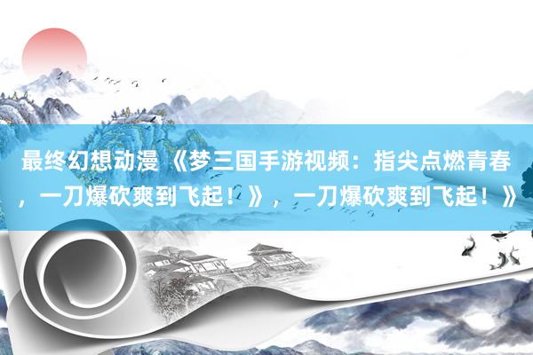 最终幻想动漫 《梦三国手游视频：指尖点燃青春，一刀爆砍爽到飞起！》，一刀爆砍爽到飞起！》