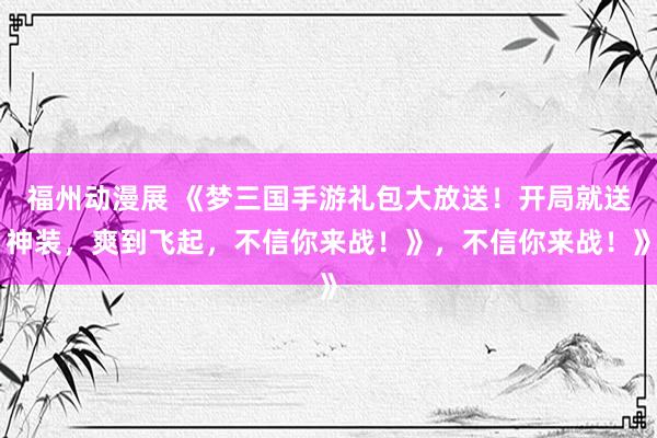 福州动漫展 《梦三国手游礼包大放送！开局就送神装，爽到飞起，不信你来战！》，不信你来战！》