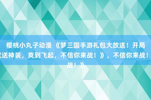 樱桃小丸子动漫 《梦三国手游礼包大放送！开局就送神装，爽到飞起，不信你来战！》，不信你来战！》