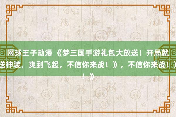 网球王子动漫 《梦三国手游礼包大放送！开局就送神装，爽到飞起，不信你来战！》，不信你来战！》