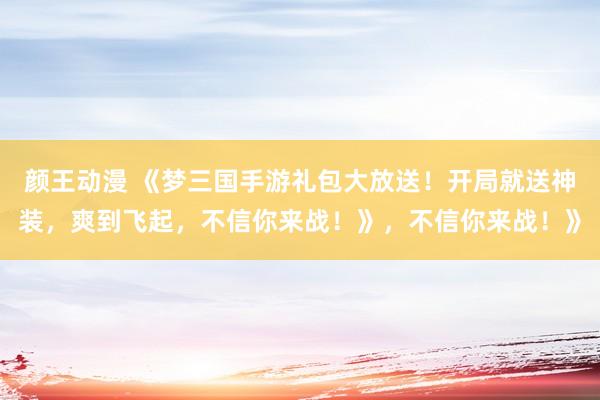 颜王动漫 《梦三国手游礼包大放送！开局就送神装，爽到飞起，不信你来战！》，不信你来战！》