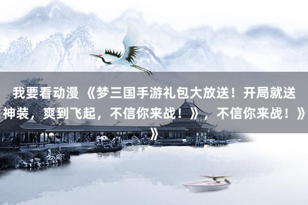 我要看动漫 《梦三国手游礼包大放送！开局就送神装，爽到飞起，不信你来战！》，不信你来战！》