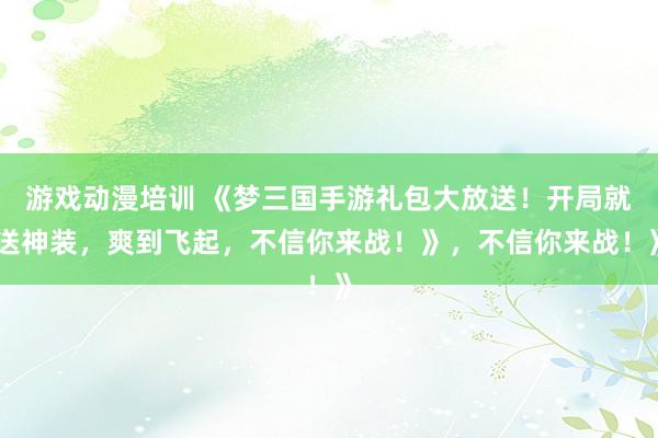 游戏动漫培训 《梦三国手游礼包大放送！开局就送神装，爽到飞起，不信你来战！》，不信你来战！》