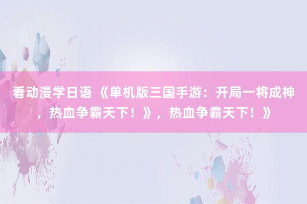 看动漫学日语 《单机版三国手游：开局一将成神，热血争霸天下！》，热血争霸天下！》
