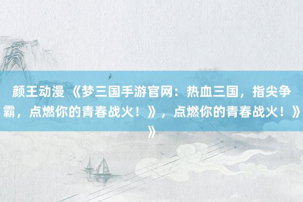 颜王动漫 《梦三国手游官网：热血三国，指尖争霸，点燃你的青春战火！》，点燃你的青春战火！》