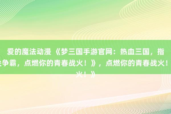 爱的魔法动漫 《梦三国手游官网：热血三国，指尖争霸，点燃你的青春战火！》，点燃你的青春战火！》