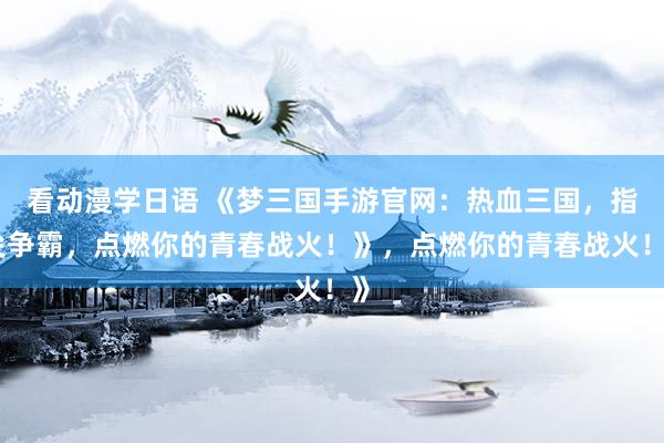 看动漫学日语 《梦三国手游官网：热血三国，指尖争霸，点燃你的青春战火！》，点燃你的青春战火！》