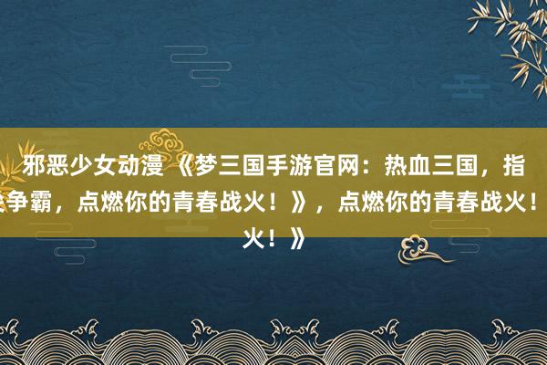 邪恶少女动漫 《梦三国手游官网：热血三国，指尖争霸，点燃你的青春战火！》，点燃你的青春战火！》
