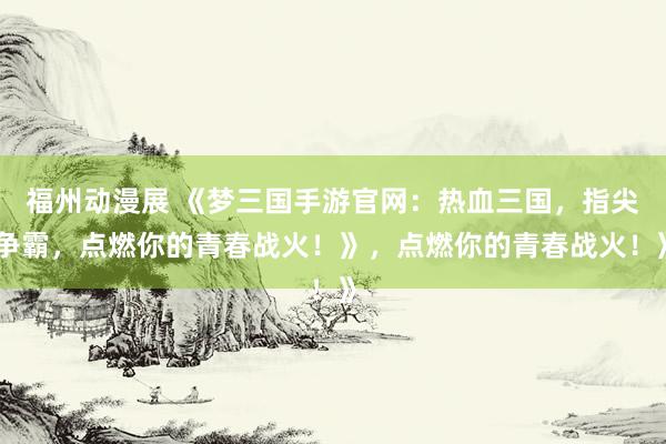 福州动漫展 《梦三国手游官网：热血三国，指尖争霸，点燃你的青春战火！》，点燃你的青春战火！》