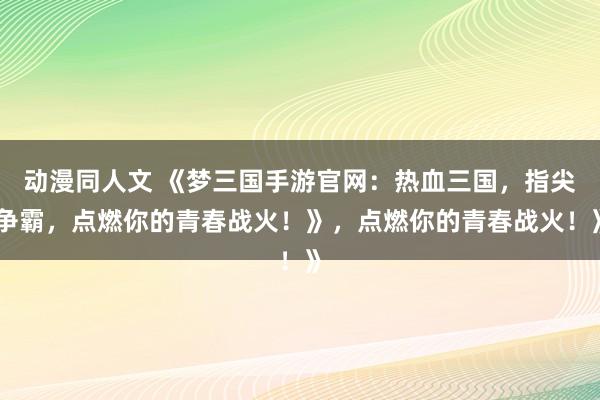 动漫同人文 《梦三国手游官网：热血三国，指尖争霸，点燃你的青春战火！》，点燃你的青春战火！》