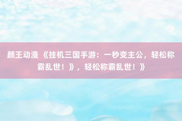颜王动漫 《挂机三国手游：一秒变主公，轻松称霸乱世！》，轻松称霸乱世！》